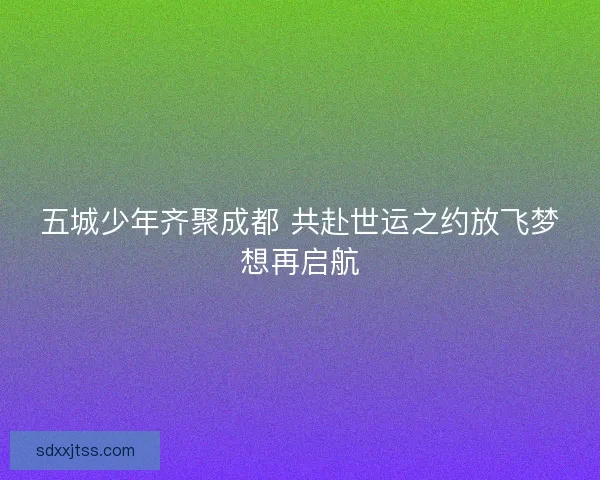 五城少年齐聚成都 共赴世运之约放飞梦想再启航