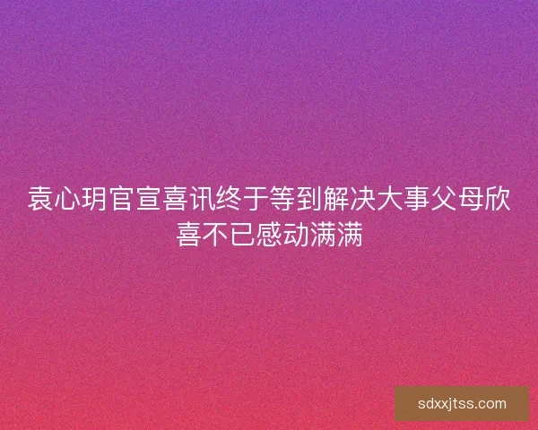 袁心玥官宣喜讯终于等到解决大事父母欣喜不已感动满满