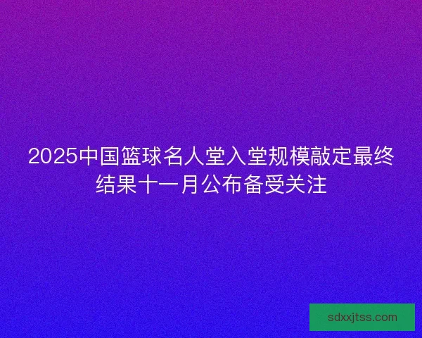2025中国篮球名人堂入堂规模敲定最终结果十一月公布备受关注