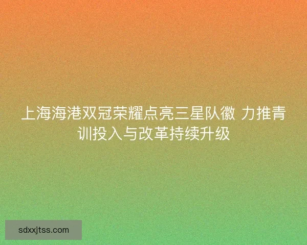 上海海港双冠荣耀点亮三星队徽 力推青训投入与改革持续升级